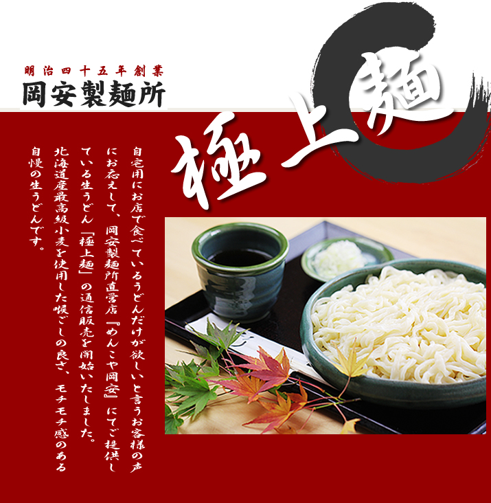 明治45年創業　岡安製麺所の極上麺（手打ち生うどん）は通信販売でお買い求めいただけます。岡安製麺所直営店「めんこや岡安」にてご提供している生うどん「極上麺」の通信販売を開始いたしました。北海道産最高級小麦を使用した喉ごしの良さ、モチモチ感のある自慢の生うどんです。